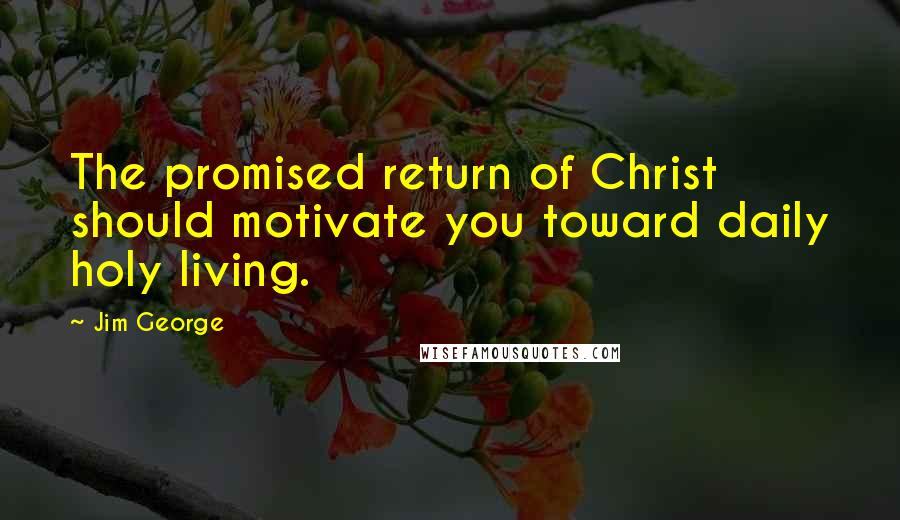 Jim George Quotes: The promised return of Christ should motivate you toward daily holy living.