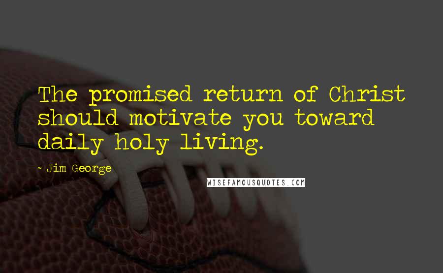 Jim George Quotes: The promised return of Christ should motivate you toward daily holy living.