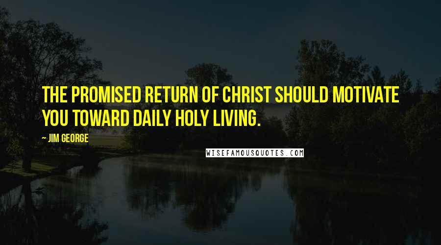 Jim George Quotes: The promised return of Christ should motivate you toward daily holy living.