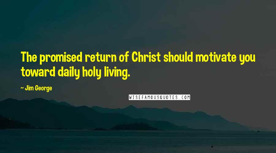 Jim George Quotes: The promised return of Christ should motivate you toward daily holy living.