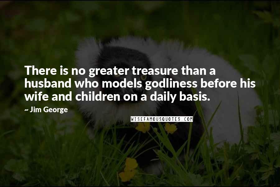 Jim George Quotes: There is no greater treasure than a husband who models godliness before his wife and children on a daily basis.