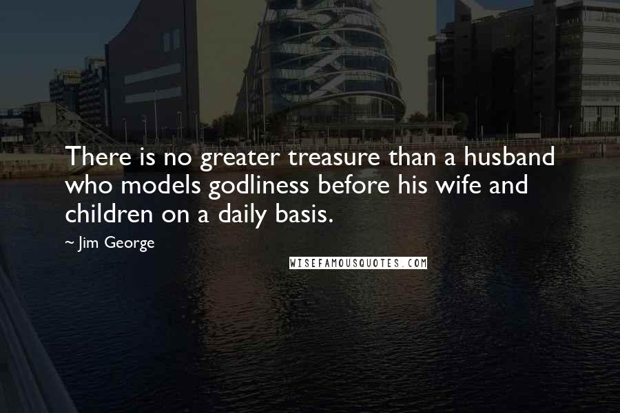 Jim George Quotes: There is no greater treasure than a husband who models godliness before his wife and children on a daily basis.