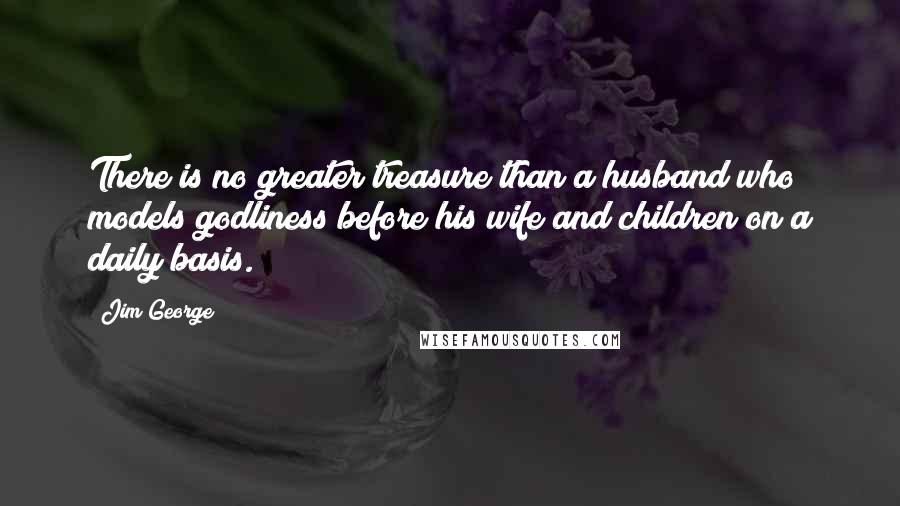 Jim George Quotes: There is no greater treasure than a husband who models godliness before his wife and children on a daily basis.