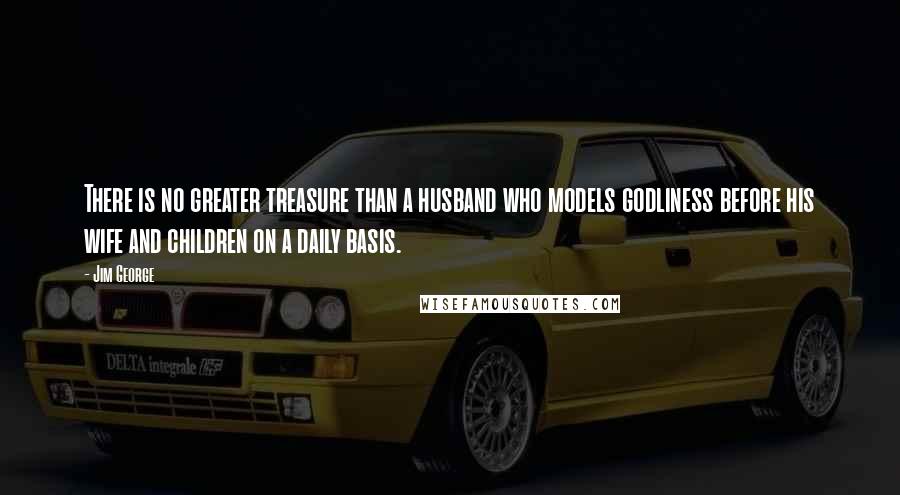 Jim George Quotes: There is no greater treasure than a husband who models godliness before his wife and children on a daily basis.