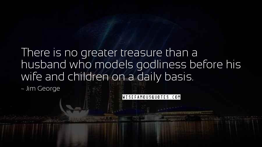 Jim George Quotes: There is no greater treasure than a husband who models godliness before his wife and children on a daily basis.