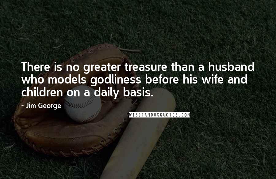 Jim George Quotes: There is no greater treasure than a husband who models godliness before his wife and children on a daily basis.