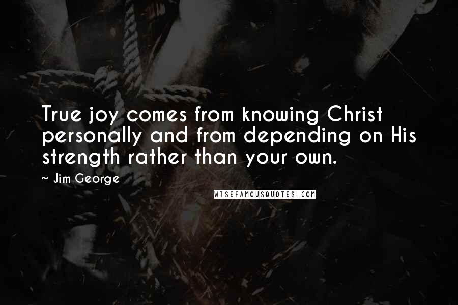 Jim George Quotes: True joy comes from knowing Christ personally and from depending on His strength rather than your own.