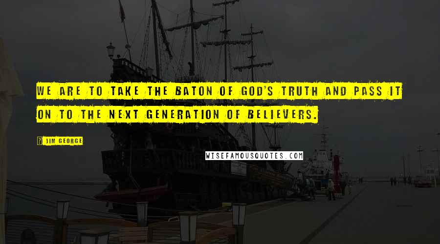 Jim George Quotes: We are to take the baton of God's truth and pass it on to the next generation of believers.