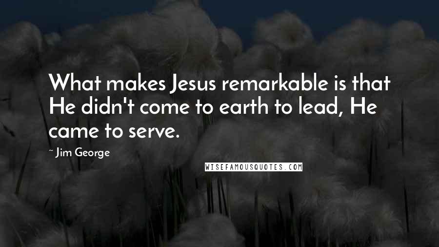 Jim George Quotes: What makes Jesus remarkable is that He didn't come to earth to lead, He came to serve.