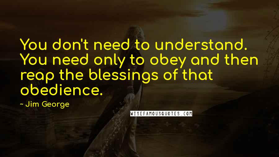 Jim George Quotes: You don't need to understand. You need only to obey and then reap the blessings of that obedience.