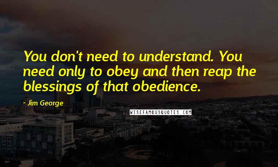 Jim George Quotes: You don't need to understand. You need only to obey and then reap the blessings of that obedience.