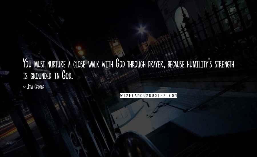 Jim George Quotes: You must nurture a close walk with God through prayer, because humility's strength is grounded in God.