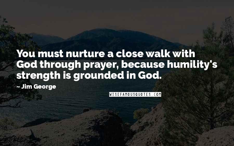 Jim George Quotes: You must nurture a close walk with God through prayer, because humility's strength is grounded in God.