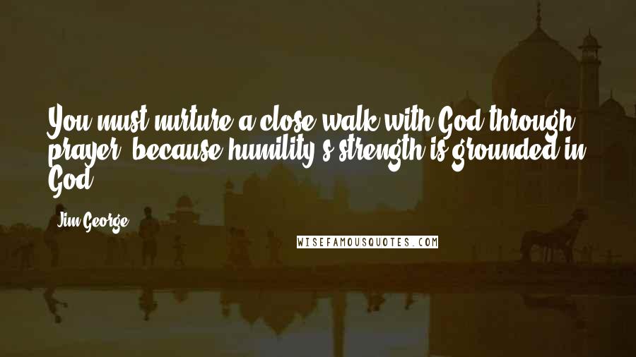 Jim George Quotes: You must nurture a close walk with God through prayer, because humility's strength is grounded in God.