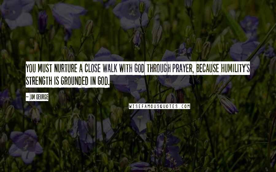 Jim George Quotes: You must nurture a close walk with God through prayer, because humility's strength is grounded in God.