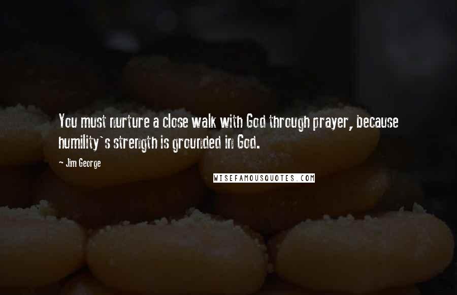 Jim George Quotes: You must nurture a close walk with God through prayer, because humility's strength is grounded in God.