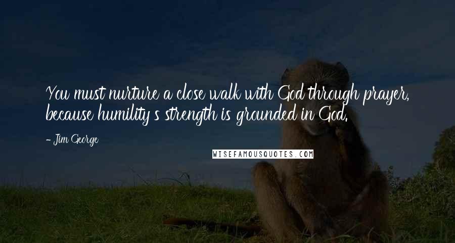 Jim George Quotes: You must nurture a close walk with God through prayer, because humility's strength is grounded in God.