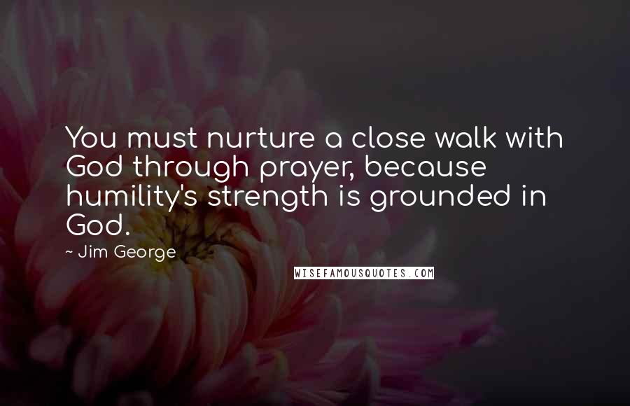 Jim George Quotes: You must nurture a close walk with God through prayer, because humility's strength is grounded in God.