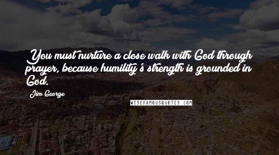 Jim George Quotes: You must nurture a close walk with God through prayer, because humility's strength is grounded in God.