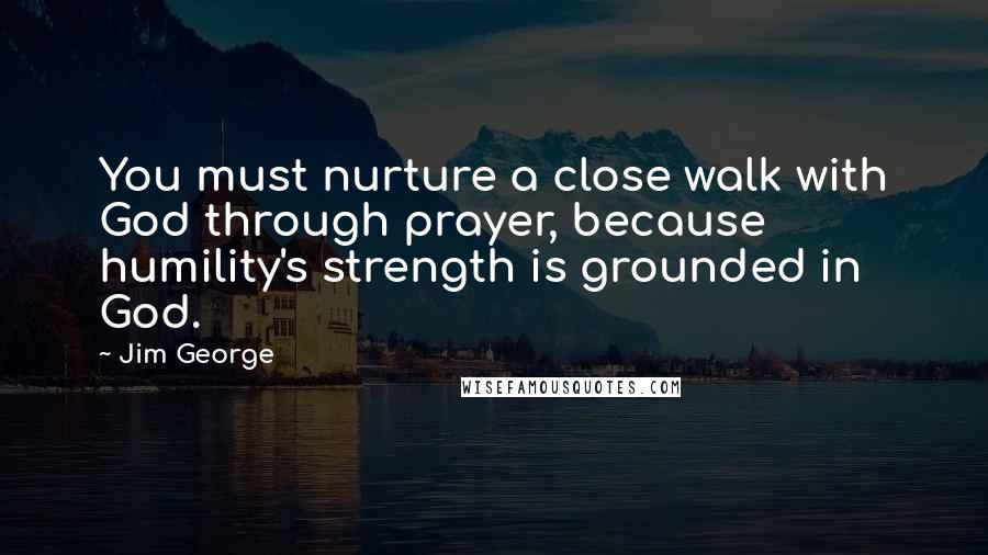 Jim George Quotes: You must nurture a close walk with God through prayer, because humility's strength is grounded in God.