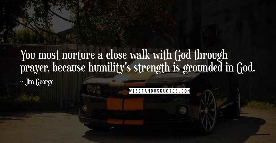 Jim George Quotes: You must nurture a close walk with God through prayer, because humility's strength is grounded in God.