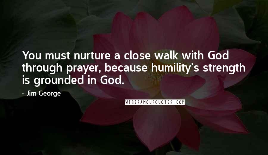 Jim George Quotes: You must nurture a close walk with God through prayer, because humility's strength is grounded in God.