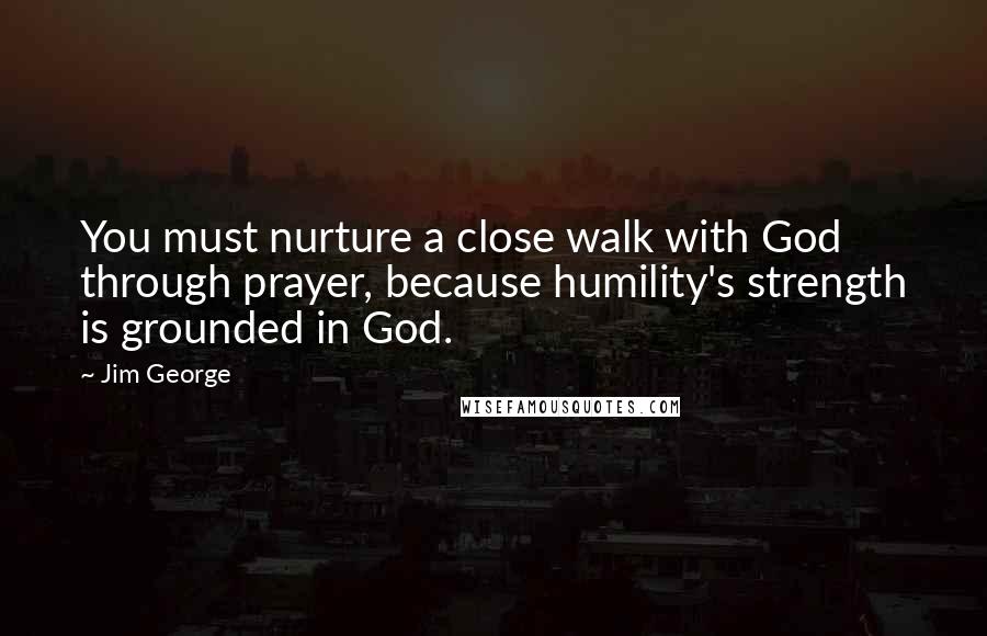 Jim George Quotes: You must nurture a close walk with God through prayer, because humility's strength is grounded in God.