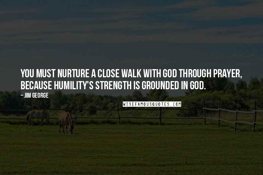 Jim George Quotes: You must nurture a close walk with God through prayer, because humility's strength is grounded in God.