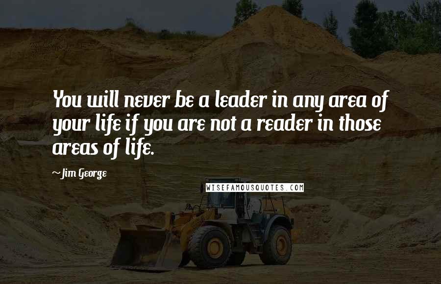 Jim George Quotes: You will never be a leader in any area of your life if you are not a reader in those areas of life.