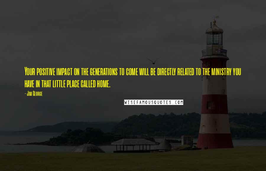 Jim George Quotes: Your positive impact on the generations to come will be directly related to the ministry you have in that little place called home.