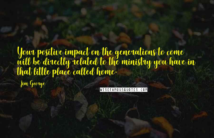 Jim George Quotes: Your positive impact on the generations to come will be directly related to the ministry you have in that little place called home.