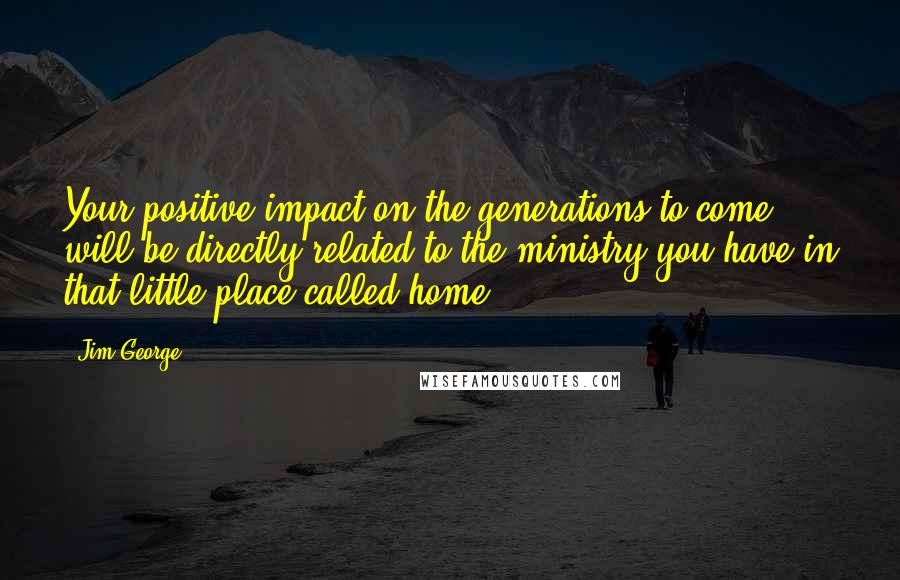 Jim George Quotes: Your positive impact on the generations to come will be directly related to the ministry you have in that little place called home.