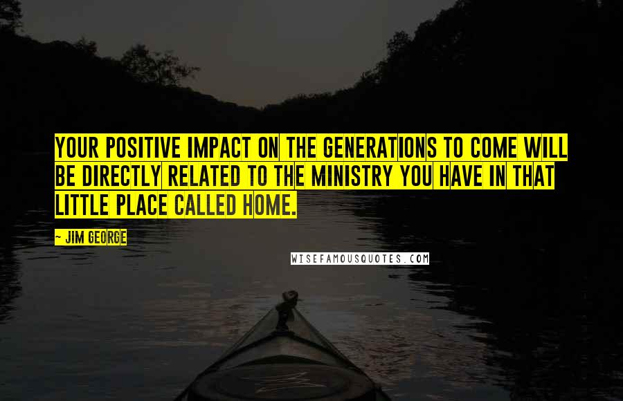 Jim George Quotes: Your positive impact on the generations to come will be directly related to the ministry you have in that little place called home.