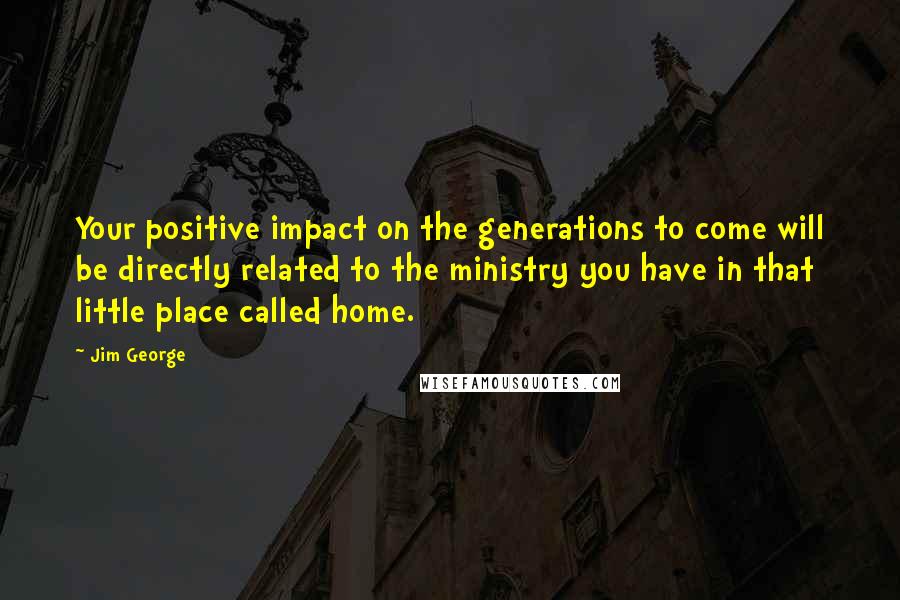 Jim George Quotes: Your positive impact on the generations to come will be directly related to the ministry you have in that little place called home.