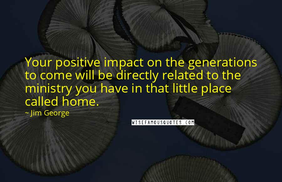 Jim George Quotes: Your positive impact on the generations to come will be directly related to the ministry you have in that little place called home.