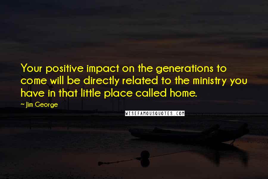 Jim George Quotes: Your positive impact on the generations to come will be directly related to the ministry you have in that little place called home.