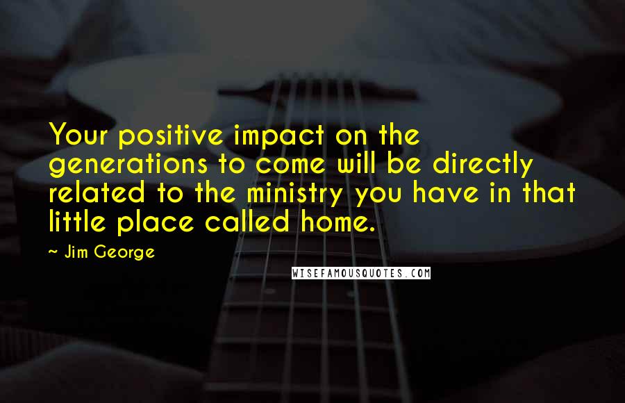 Jim George Quotes: Your positive impact on the generations to come will be directly related to the ministry you have in that little place called home.