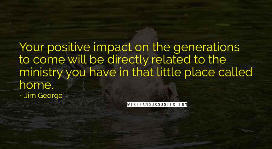 Jim George Quotes: Your positive impact on the generations to come will be directly related to the ministry you have in that little place called home.