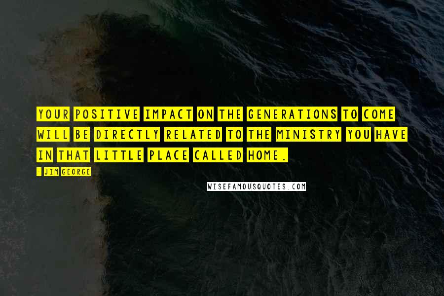 Jim George Quotes: Your positive impact on the generations to come will be directly related to the ministry you have in that little place called home.