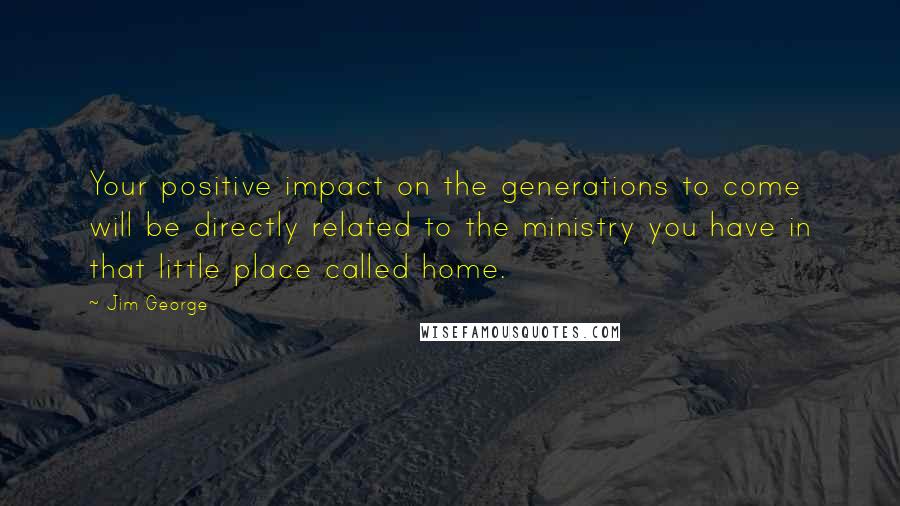 Jim George Quotes: Your positive impact on the generations to come will be directly related to the ministry you have in that little place called home.