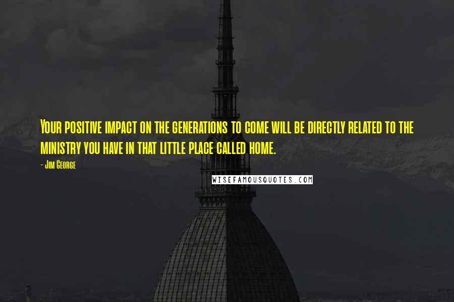 Jim George Quotes: Your positive impact on the generations to come will be directly related to the ministry you have in that little place called home.