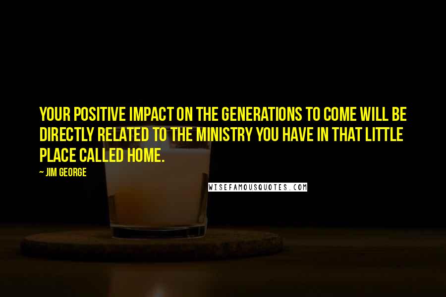 Jim George Quotes: Your positive impact on the generations to come will be directly related to the ministry you have in that little place called home.