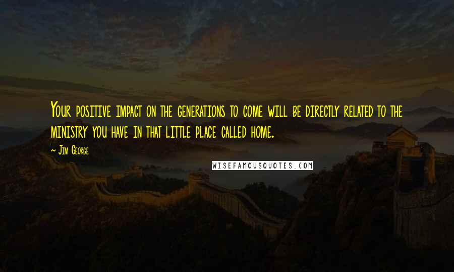 Jim George Quotes: Your positive impact on the generations to come will be directly related to the ministry you have in that little place called home.