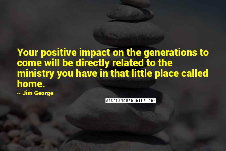 Jim George Quotes: Your positive impact on the generations to come will be directly related to the ministry you have in that little place called home.