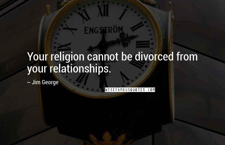 Jim George Quotes: Your religion cannot be divorced from your relationships.