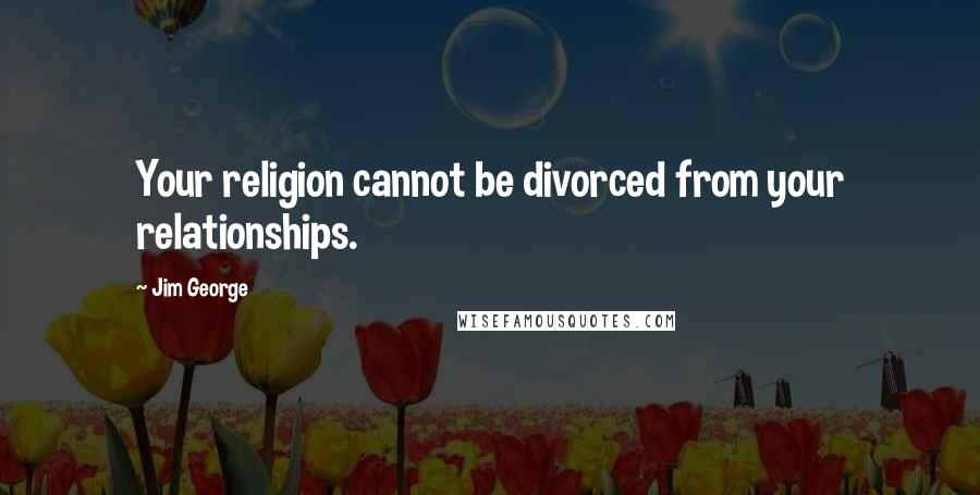 Jim George Quotes: Your religion cannot be divorced from your relationships.