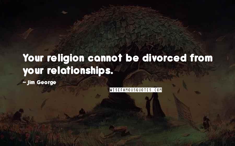 Jim George Quotes: Your religion cannot be divorced from your relationships.