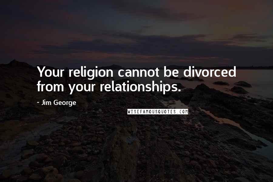 Jim George Quotes: Your religion cannot be divorced from your relationships.