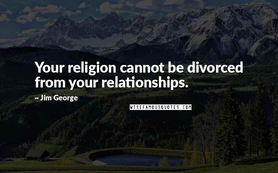 Jim George Quotes: Your religion cannot be divorced from your relationships.