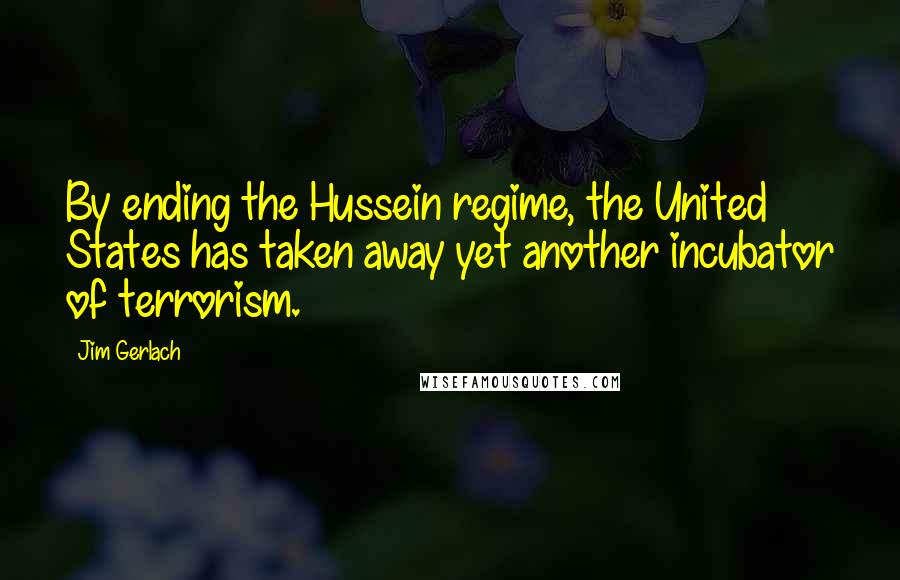 Jim Gerlach Quotes: By ending the Hussein regime, the United States has taken away yet another incubator of terrorism.